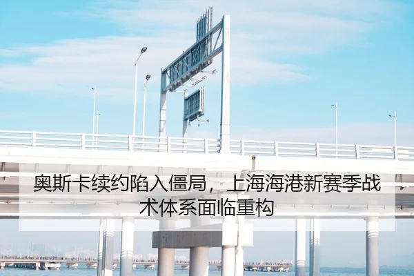 奥斯卡续约陷入僵局，上海海港新赛季战术体系面临重构