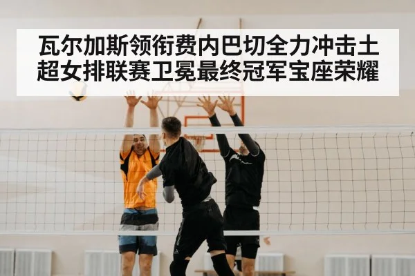 瓦尔加斯领衔费内巴切全力冲击土超女排联赛卫冕最终冠军宝座荣耀