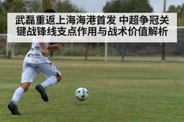 武磊重返上海海港首发 中超争冠关键战锋线支点作用与战术价值解析